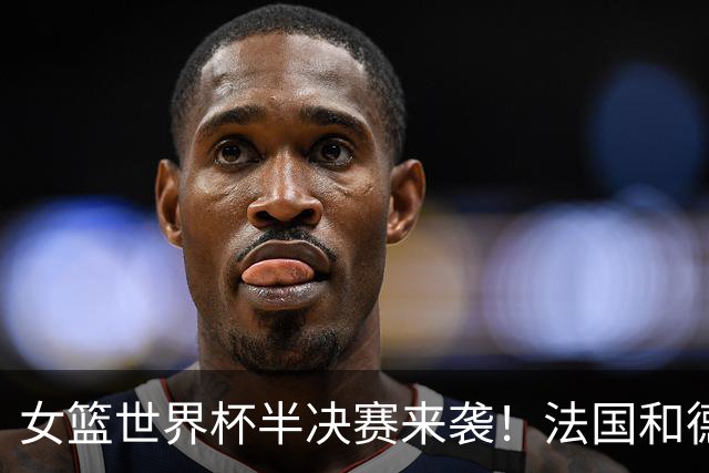 女篮世界杯半决赛来袭！法国和德国直接“对嗨”，西班牙火拼美国！